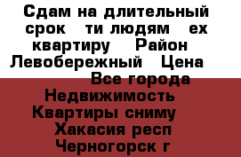 Сдам на длительный срок 6-ти людям 3-ех квартиру  › Район ­ Левобережный › Цена ­ 10 000 - Все города Недвижимость » Квартиры сниму   . Хакасия респ.,Черногорск г.